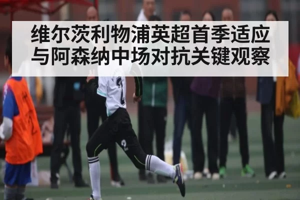 维尔茨利物浦英超首季适应与阿森纳中场对抗关键观察